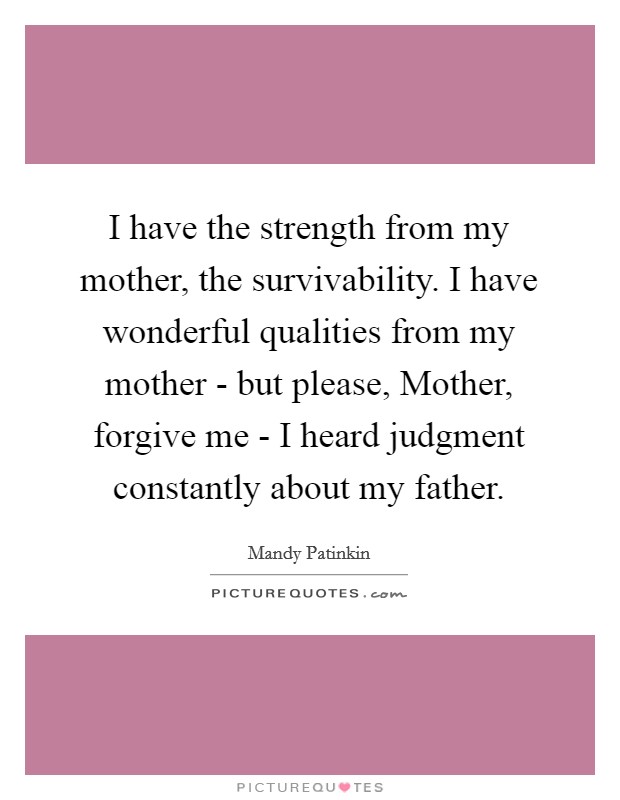I have the strength from my mother, the survivability. I have wonderful qualities from my mother - but please, Mother, forgive me - I heard judgment constantly about my father. Picture Quote #1