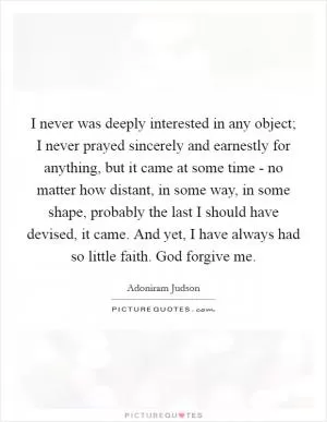 I never was deeply interested in any object; I never prayed sincerely and earnestly for anything, but it came at some time - no matter how distant, in some way, in some shape, probably the last I should have devised, it came. And yet, I have always had so little faith. God forgive me Picture Quote #1