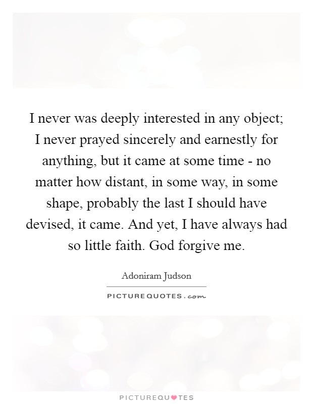 I never was deeply interested in any object; I never prayed sincerely and earnestly for anything, but it came at some time - no matter how distant, in some way, in some shape, probably the last I should have devised, it came. And yet, I have always had so little faith. God forgive me. Picture Quote #1