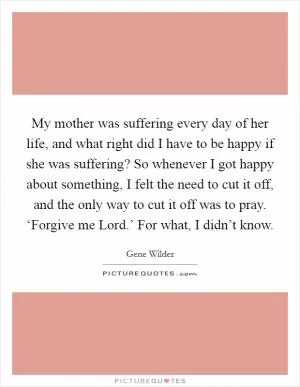 My mother was suffering every day of her life, and what right did I have to be happy if she was suffering? So whenever I got happy about something, I felt the need to cut it off, and the only way to cut it off was to pray. ‘Forgive me Lord.’ For what, I didn’t know Picture Quote #1