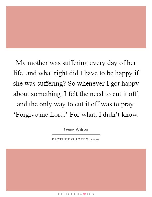 My mother was suffering every day of her life, and what right did I have to be happy if she was suffering? So whenever I got happy about something, I felt the need to cut it off, and the only way to cut it off was to pray. ‘Forgive me Lord.' For what, I didn't know. Picture Quote #1