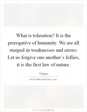 What is toleration? It is the prerogative of humanity. We are all steeped in weaknesses and errors: Let us forgive one another’s follies, it is the first law of nature Picture Quote #1