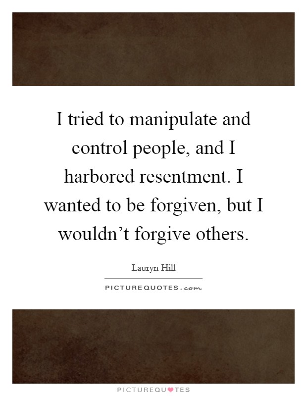 I tried to manipulate and control people, and I harbored resentment. I wanted to be forgiven, but I wouldn't forgive others. Picture Quote #1