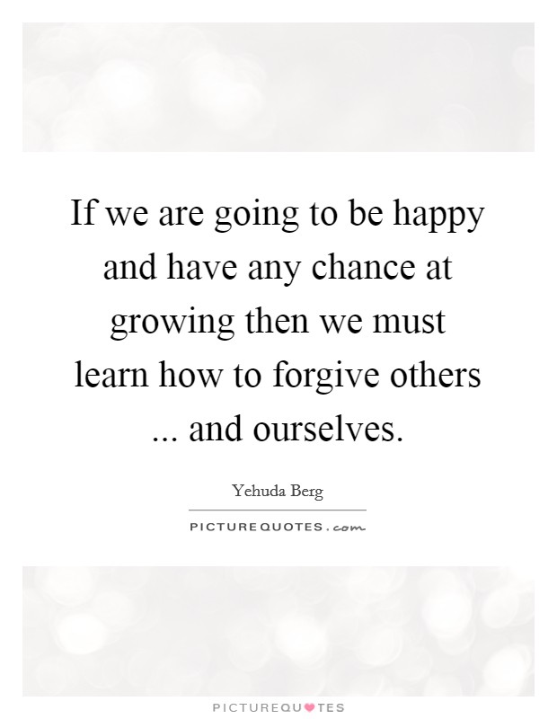 If we are going to be happy and have any chance at growing then we must learn how to forgive others ... and ourselves. Picture Quote #1