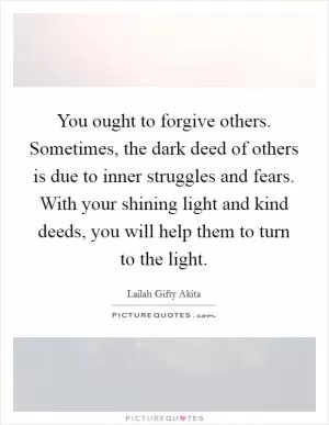 You ought to forgive others. Sometimes, the dark deed of others is due to inner struggles and fears. With your shining light and kind deeds, you will help them to turn to the light Picture Quote #1