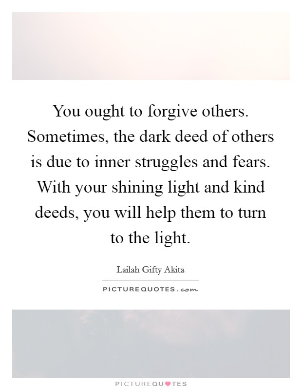 You ought to forgive others. Sometimes, the dark deed of others is due to inner struggles and fears. With your shining light and kind deeds, you will help them to turn to the light. Picture Quote #1