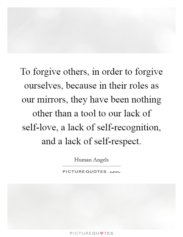 To forgive others, in order to forgive ourselves, because in their roles as our mirrors, they have been nothing other than a tool to our lack of self-love, a lack of self-recognition, and a lack of self-respect. Picture Quote #1