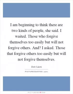 I am beginning to think there are two kinds of people, she said. I waited. Those who forgive themselves too easily but will not forgive others. And? I asked. Those that forgive others too easily but will not forgive themselves Picture Quote #1