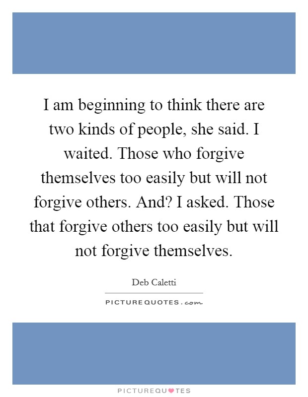 I am beginning to think there are two kinds of people, she said. I waited. Those who forgive themselves too easily but will not forgive others. And? I asked. Those that forgive others too easily but will not forgive themselves. Picture Quote #1