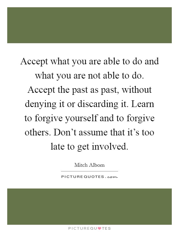 Accept what you are able to do and what you are not able to do. Accept the past as past, without denying it or discarding it. Learn to forgive yourself and to forgive others. Don't assume that it's too late to get involved. Picture Quote #1