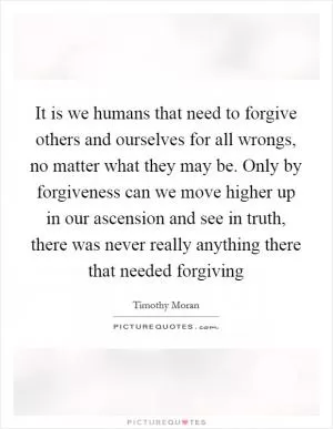 It is we humans that need to forgive others and ourselves for all wrongs, no matter what they may be. Only by forgiveness can we move higher up in our ascension and see in truth, there was never really anything there that needed forgiving Picture Quote #1
