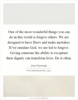 One of the most wonderful things you can do in this world is forgive others. We are designed to have flaws and make mistakes. If we emulate God, we are led to forgive. Giving someone the ability to recapture their dignity can transform lives. Do it often Picture Quote #1