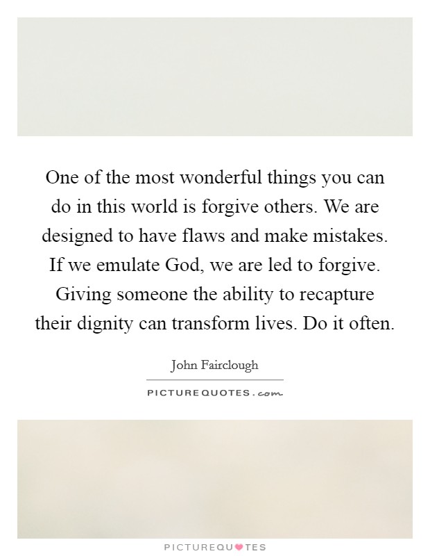 One of the most wonderful things you can do in this world is forgive others. We are designed to have flaws and make mistakes. If we emulate God, we are led to forgive. Giving someone the ability to recapture their dignity can transform lives. Do it often. Picture Quote #1