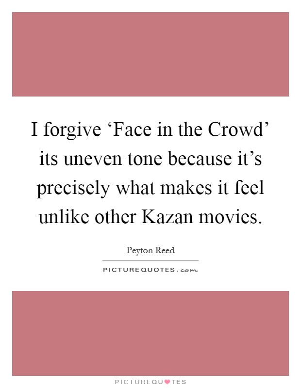 I forgive ‘Face in the Crowd' its uneven tone because it's precisely what makes it feel unlike other Kazan movies. Picture Quote #1