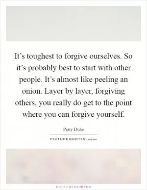 It’s toughest to forgive ourselves. So it’s probably best to start with other people. It’s almost like peeling an onion. Layer by layer, forgiving others, you really do get to the point where you can forgive yourself Picture Quote #1
