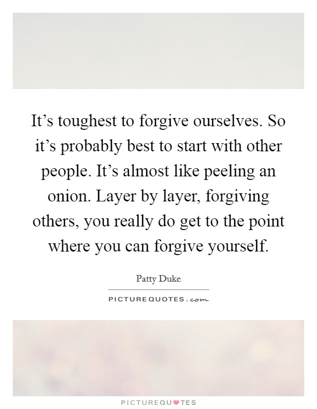 It's toughest to forgive ourselves. So it's probably best to start with other people. It's almost like peeling an onion. Layer by layer, forgiving others, you really do get to the point where you can forgive yourself. Picture Quote #1