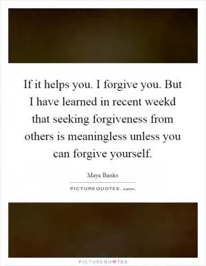 If it helps you. I forgive you. But I have learned in recent weekd that seeking forgiveness from others is meaningless unless you can forgive yourself Picture Quote #1