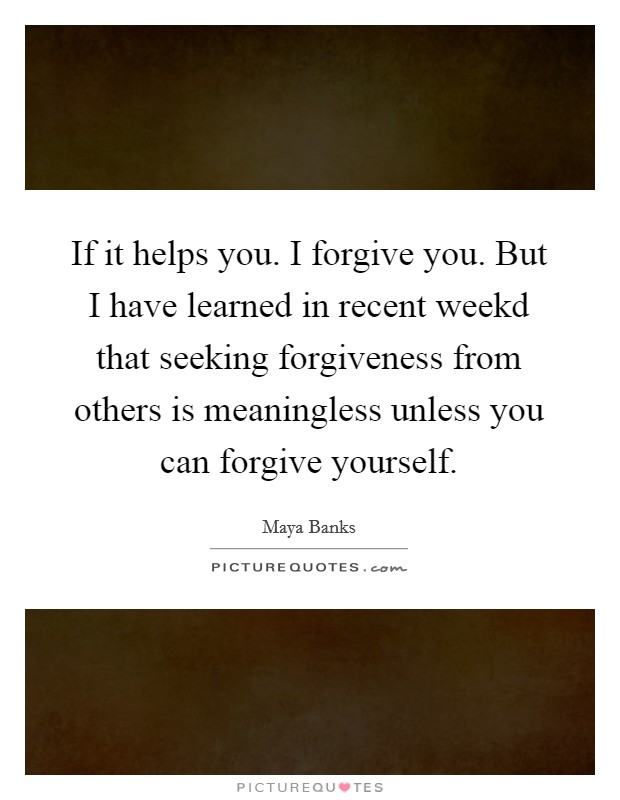 If it helps you. I forgive you. But I have learned in recent weekd that seeking forgiveness from others is meaningless unless you can forgive yourself. Picture Quote #1