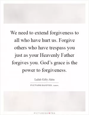 We need to extend forgiveness to all who have hurt us. Forgive others who have trespass you just as your Heavenly Father forgives you. God’s grace is the power to forgiveness Picture Quote #1