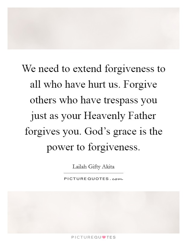 We need to extend forgiveness to all who have hurt us. Forgive others who have trespass you just as your Heavenly Father forgives you. God's grace is the power to forgiveness. Picture Quote #1