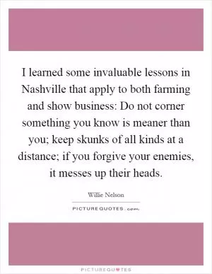 I learned some invaluable lessons in Nashville that apply to both farming and show business: Do not corner something you know is meaner than you; keep skunks of all kinds at a distance; if you forgive your enemies, it messes up their heads Picture Quote #1