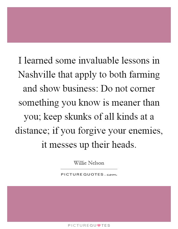 I learned some invaluable lessons in Nashville that apply to both farming and show business: Do not corner something you know is meaner than you; keep skunks of all kinds at a distance; if you forgive your enemies, it messes up their heads. Picture Quote #1