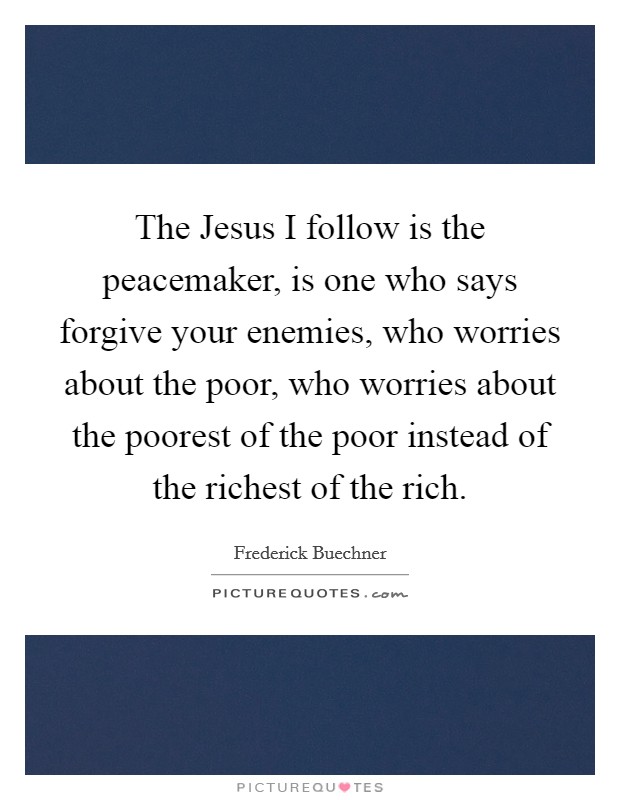 The Jesus I follow is the peacemaker, is one who says forgive your enemies, who worries about the poor, who worries about the poorest of the poor instead of the richest of the rich. Picture Quote #1