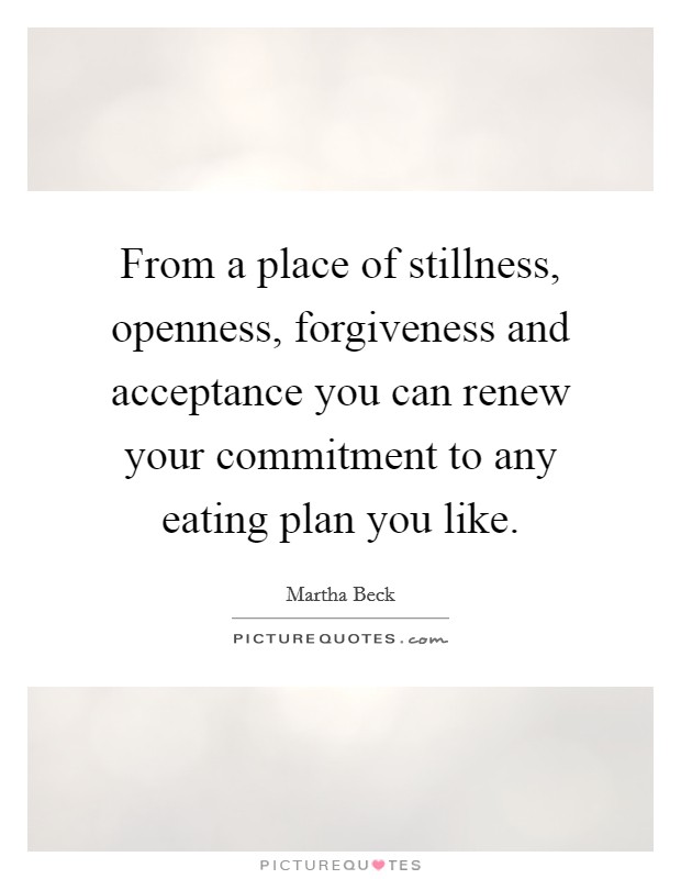 From a place of stillness, openness, forgiveness and acceptance you can renew your commitment to any eating plan you like. Picture Quote #1