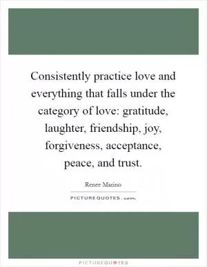Consistently practice love and everything that falls under the category of love: gratitude, laughter, friendship, joy, forgiveness, acceptance, peace, and trust Picture Quote #1