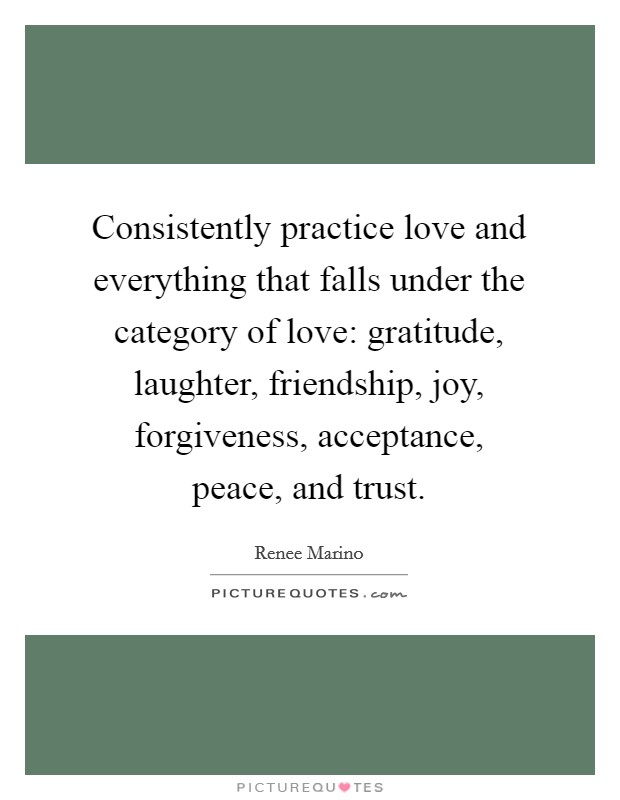 Consistently practice love and everything that falls under the category of love: gratitude, laughter, friendship, joy, forgiveness, acceptance, peace, and trust. Picture Quote #1