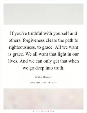 If you’re truthful with yourself and others, forgiveness clears the path to righteousness, to grace. All we want is grace. We all want that light in our lives. And we can only get that when we go deep into truth Picture Quote #1