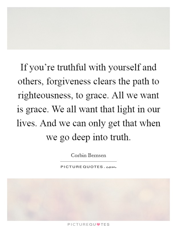 If you're truthful with yourself and others, forgiveness clears the path to righteousness, to grace. All we want is grace. We all want that light in our lives. And we can only get that when we go deep into truth. Picture Quote #1