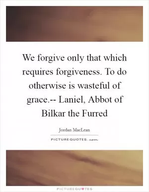 We forgive only that which requires forgiveness. To do otherwise is wasteful of grace.-- Laniel, Abbot of Bilkar the Furred Picture Quote #1