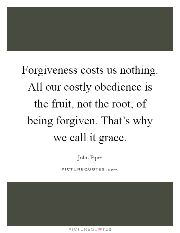 Forgiveness costs us nothing. All our costly obedience is the fruit, not the root, of being forgiven. That's why we call it grace. Picture Quote #1