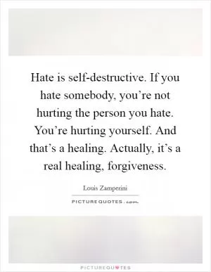 Hate is self-destructive. If you hate somebody, you’re not hurting the person you hate. You’re hurting yourself. And that’s a healing. Actually, it’s a real healing, forgiveness Picture Quote #1