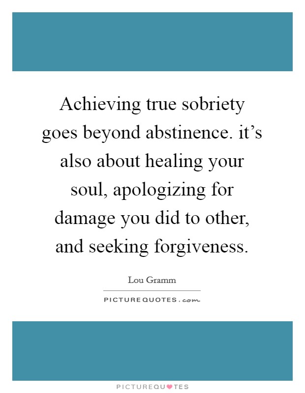Achieving true sobriety goes beyond abstinence. it's also about healing your soul, apologizing for damage you did to other, and seeking forgiveness. Picture Quote #1