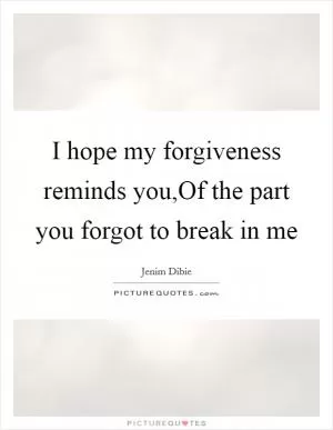 I hope my forgiveness reminds you,Of the part you forgot to break in me Picture Quote #1