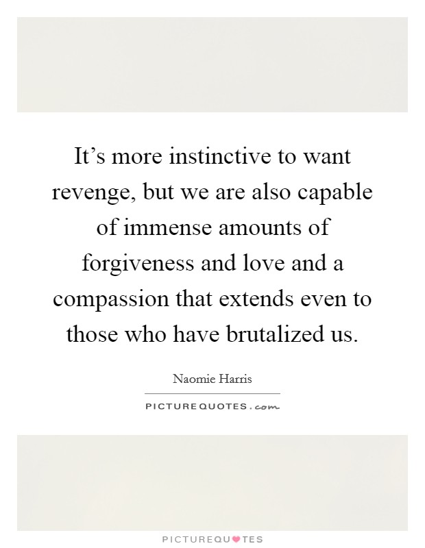 It's more instinctive to want revenge, but we are also capable of immense amounts of forgiveness and love and a compassion that extends even to those who have brutalized us. Picture Quote #1
