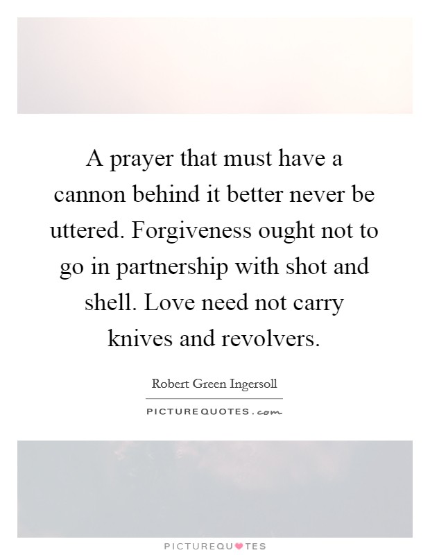 A prayer that must have a cannon behind it better never be uttered. Forgiveness ought not to go in partnership with shot and shell. Love need not carry knives and revolvers. Picture Quote #1