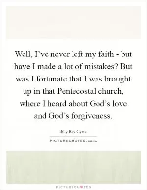 Well, I’ve never left my faith - but have I made a lot of mistakes? But was I fortunate that I was brought up in that Pentecostal church, where I heard about God’s love and God’s forgiveness Picture Quote #1