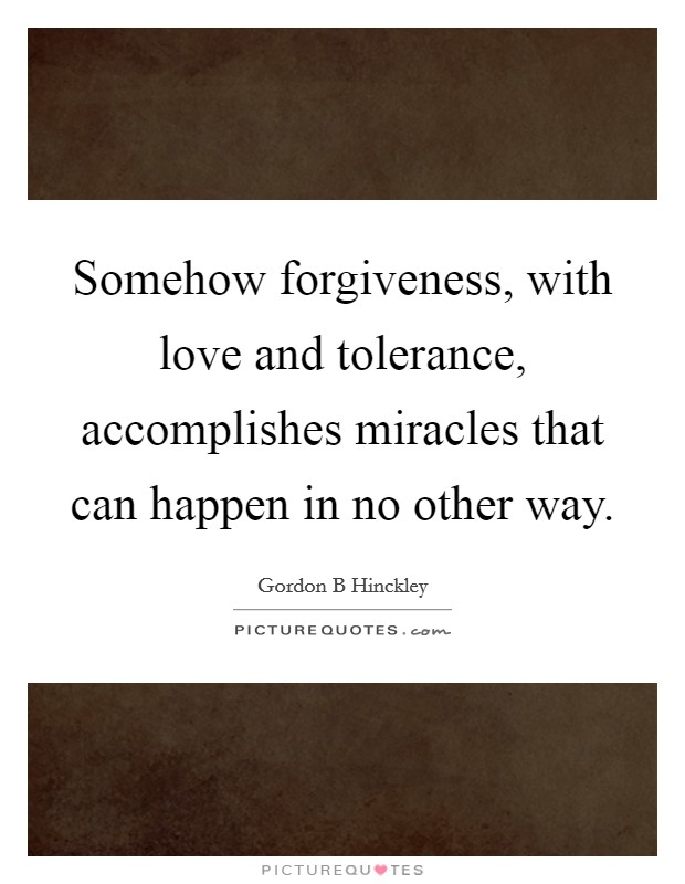 Somehow forgiveness, with love and tolerance, accomplishes miracles that can happen in no other way. Picture Quote #1