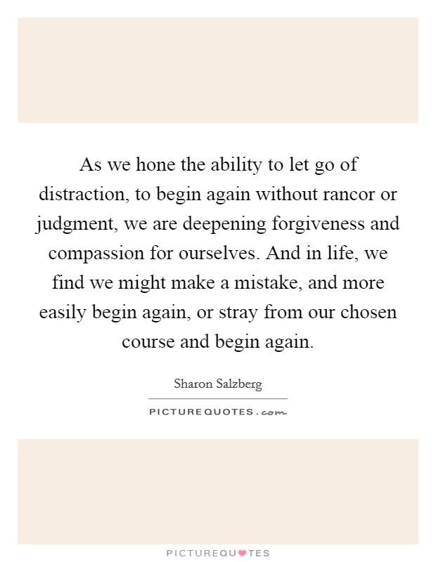 As we hone the ability to let go of distraction, to begin again without rancor or judgment, we are deepening forgiveness and compassion for ourselves. And in life, we find we might make a mistake, and more easily begin again, or stray from our chosen course and begin again. Picture Quote #1