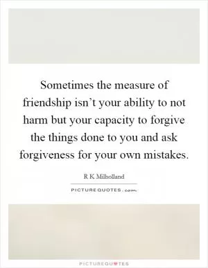 Sometimes the measure of friendship isn’t your ability to not harm but your capacity to forgive the things done to you and ask forgiveness for your own mistakes Picture Quote #1