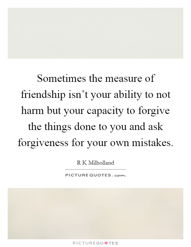 Sometimes the measure of friendship isn't your ability to not harm but your capacity to forgive the things done to you and ask forgiveness for your own mistakes. Picture Quote #1