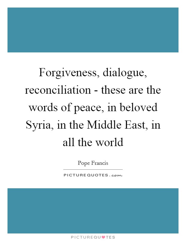 Forgiveness, dialogue, reconciliation - these are the words of peace, in beloved Syria, in the Middle East, in all the world Picture Quote #1