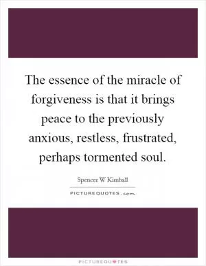 The essence of the miracle of forgiveness is that it brings peace to the previously anxious, restless, frustrated, perhaps tormented soul Picture Quote #1