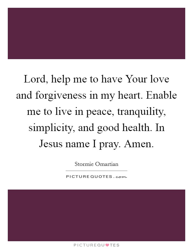 Lord, help me to have Your love and forgiveness in my heart. Enable me to live in peace, tranquility, simplicity, and good health. In Jesus name I pray. Amen. Picture Quote #1