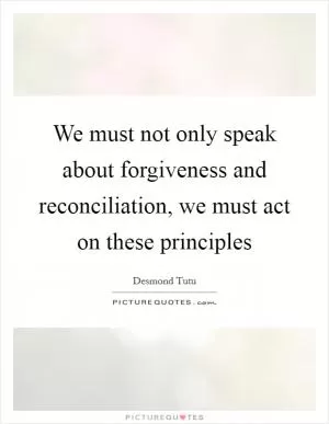 We must not only speak about forgiveness and reconciliation, we must act on these principles Picture Quote #1