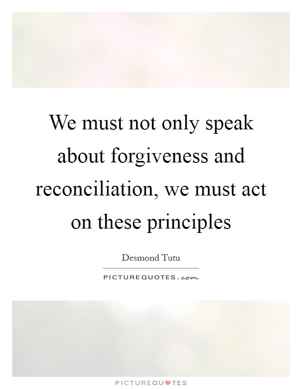 We must not only speak about forgiveness and reconciliation, we must act on these principles Picture Quote #1