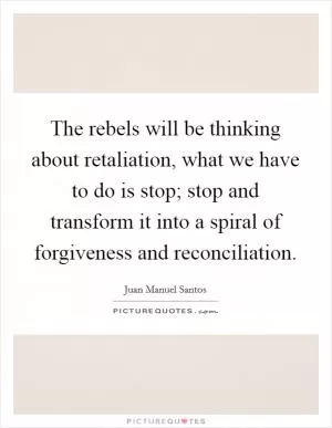 The rebels will be thinking about retaliation, what we have to do is stop; stop and transform it into a spiral of forgiveness and reconciliation Picture Quote #1